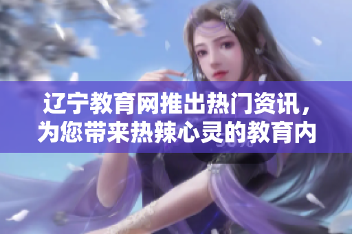 辽宁教育网推出热门资讯，为您带来热辣心灵的教育内容