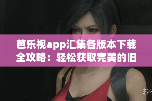 芭乐视app汇集各版本下载全攻略：轻松获取完美的旧版本体验