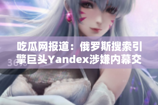吃瓜网报道：俄罗斯搜索引擎巨头Yandex涉嫌内幕交易，引发舆论热议