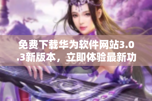 免费下载华为软件网站3.0.3新版本，立即体验最新功能