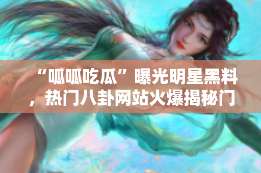 “呱呱吃瓜”曝光明星黑料，热门八卦网站火爆揭秘门，黑料流出惹争议