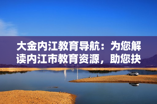 大金内江教育导航：为您解读内江市教育资源，助您抉择最佳教育选择
