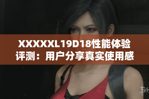 XXXXXL19D18性能体验评测：用户分享真实使用感受