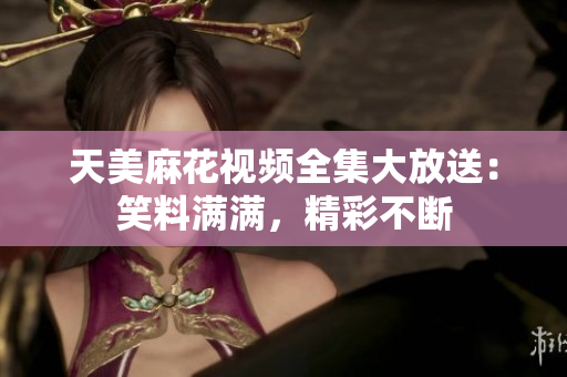 天美麻花视频全集大放送：笑料满满，精彩不断