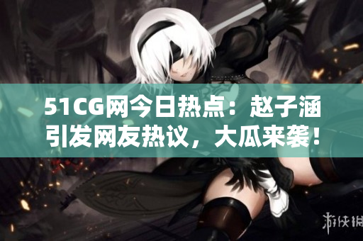 51CG网今日热点：赵子涵引发网友热议，大瓜来袭！