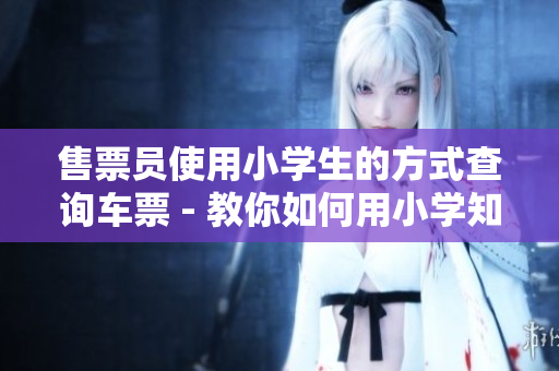 售票员使用小学生的方式查询车票 - 教你如何用小学知识查票