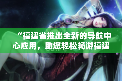 “福建省推出全新的导航中心应用，助您轻松畅游福建风情”