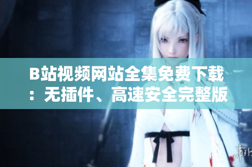 B站视频网站全集免费下载：无插件、高速安全完整版