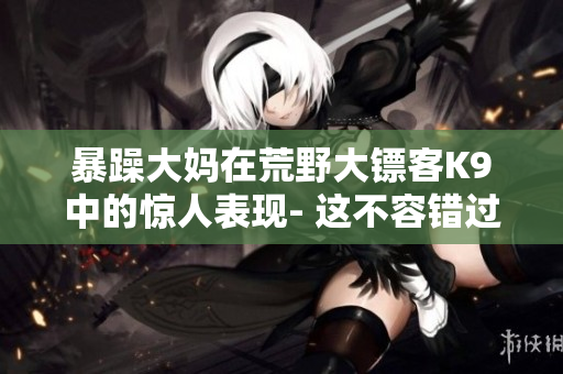 暴躁大妈在荒野大镖客K9中的惊人表现- 这不容错过的故事！