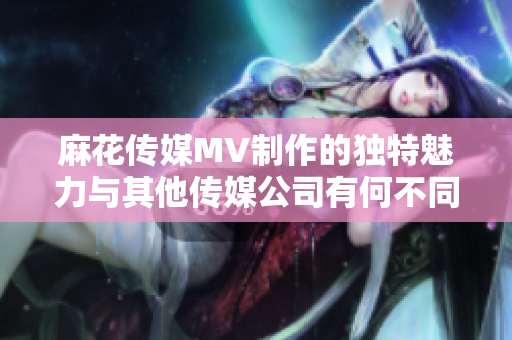 麻花传媒MV制作的独特魅力与其他传媒公司有何不同？