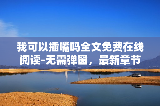 我可以插嘴吗全文免费在线阅读-无需弹窗，最新章节更新内容精彩纷呈