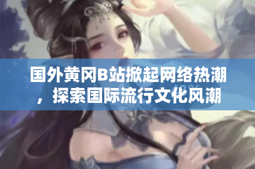 国外黄冈B站掀起网络热潮，探索国际流行文化风潮