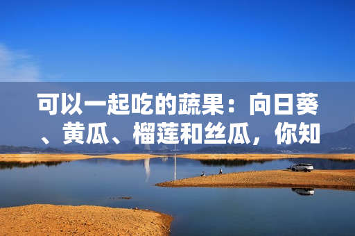 可以一起吃的蔬果：向日葵、黄瓜、榴莲和丝瓜，你知道吗？