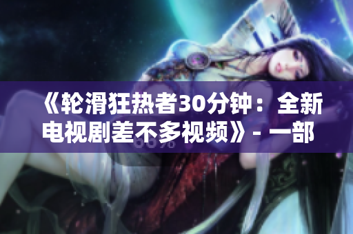 《轮滑狂热者30分钟：全新电视剧差不多视频》- 一部限时体验，带您领略轮滑文化的全新电视剧