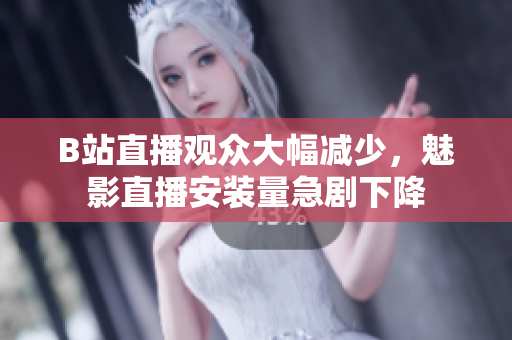 B站直播观众大幅减少，魅影直播安装量急剧下降