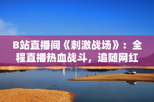 B站直播间《刺激战场》：全程直播热血战斗，追随网红一起体验刺激刀锋！