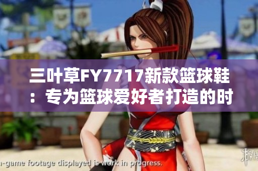 三叶草FY7717新款篮球鞋：专为篮球爱好者打造的时尚潮流之选