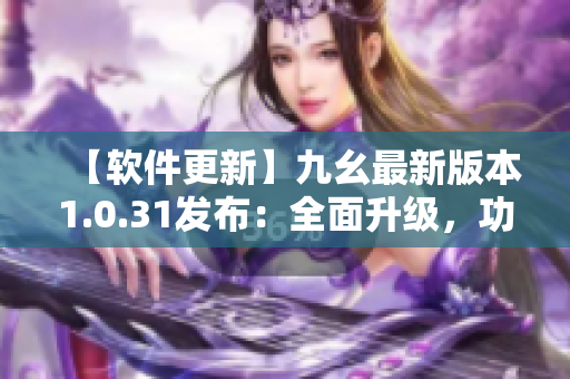【软件更新】九幺最新版本1.0.31发布：全面升级，功能更强大