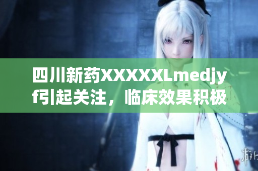 四川新药XXXXXLmedjyf引起关注，临床效果积极,在医疗领域有望取得突破