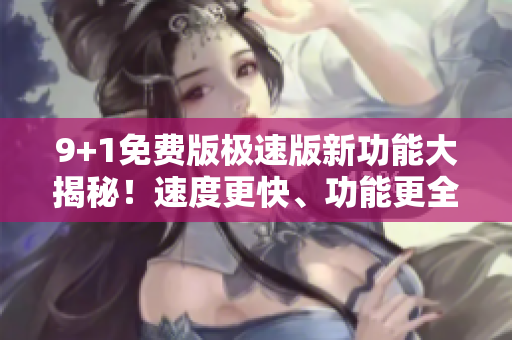 9+1免费版极速版新功能大揭秘！速度更快、功能更全、免费体验火爆上线