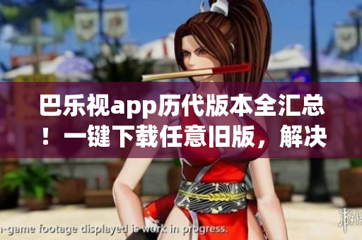 巴乐视app历代版本全汇总！一键下载任意旧版，解决您的所有需求
