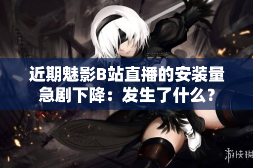 近期魅影B站直播的安装量急剧下降：发生了什么？