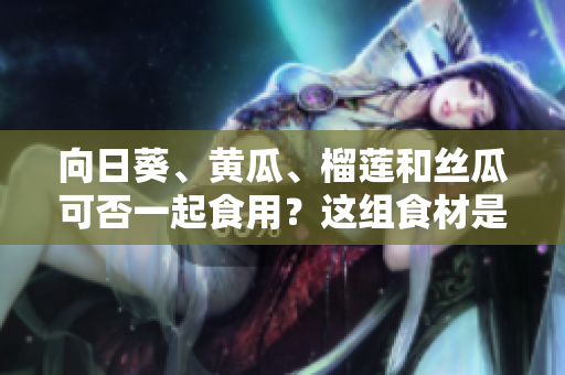 向日葵、黄瓜、榴莲和丝瓜可否一起食用？这组食材是否适合搭配？