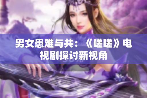 男女患难与共：《嗟嗟》电视剧探讨新视角