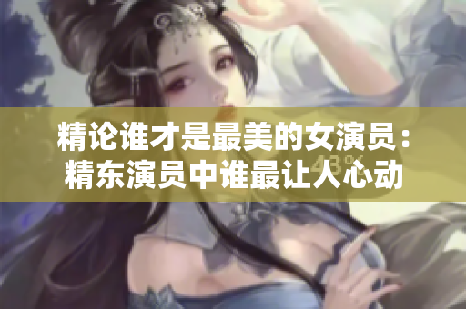 精论谁才是最美的女演员：精东演员中谁最让人心动