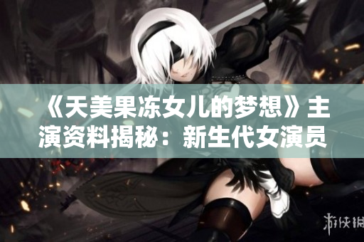《天美果冻女儿的梦想》主演资料揭秘：新生代女演员的成长之路
