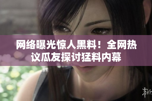 网络曝光惊人黑料！全网热议瓜友探讨猛料内幕