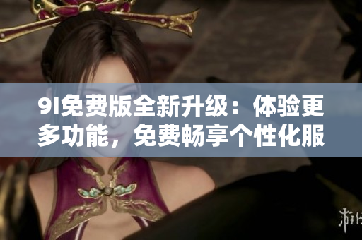 9I免费版全新升级：体验更多功能，免费畅享个性化服务