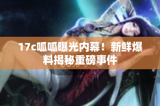 17c呱呱曝光内幕！新鲜爆料揭秘重磅事件