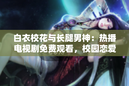 白衣校花与长腿男神：热播电视剧免费观看，校园恋爱故事感人至深