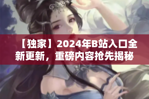 【独家】2024年B站入口全新更新，重磅内容抢先揭秘