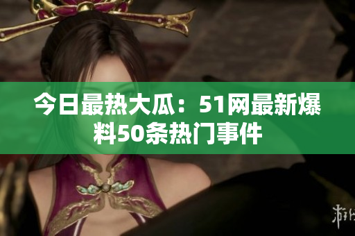 今日最热大瓜：51网最新爆料50条热门事件