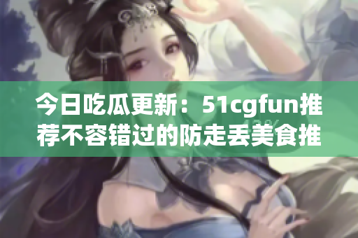 今日吃瓜更新：51cgfun推荐不容错过的防走丢美食推荐