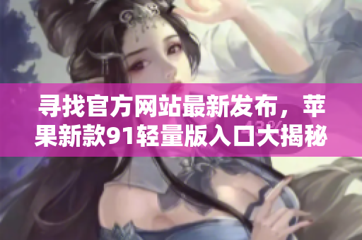 寻找官方网站最新发布，苹果新款91轻量版入口大揭秘