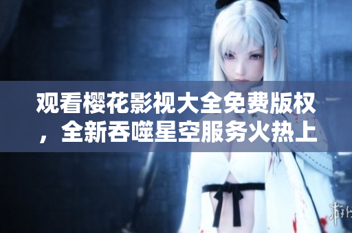 观看樱花影视大全免费版权，全新吞噬星空服务火热上线