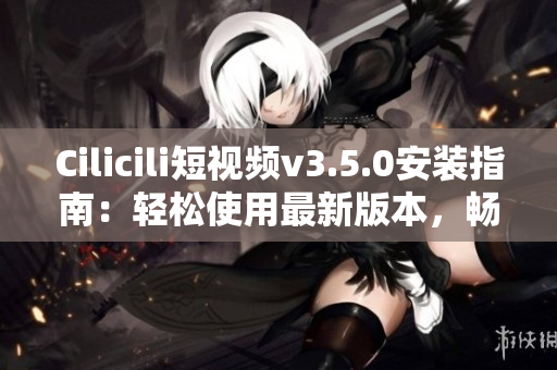 Cilicili短视频v3.5.0安装指南：轻松使用最新版本，畅享精彩内容