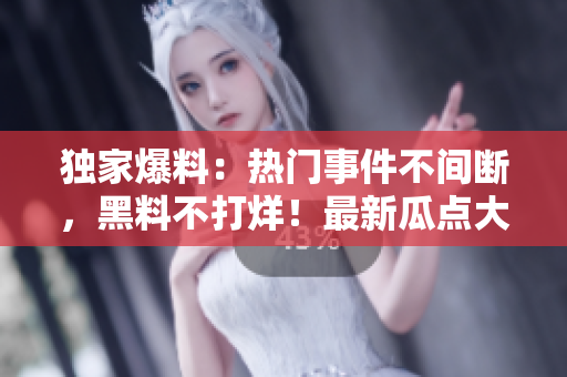 独家爆料：热门事件不间断，黑料不打烊！最新瓜点大揭秘