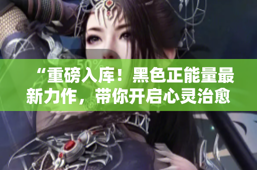 “重磅入库！黑色正能量最新力作，带你开启心灵治愈之旅”