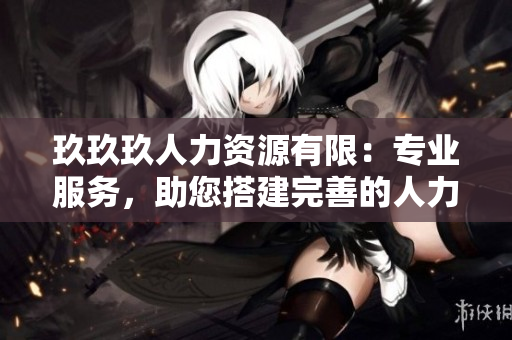 玖玖玖人力资源有限：专业服务，助您搭建完善的人力资源管理体系