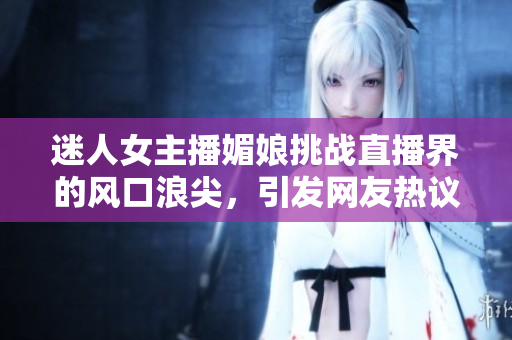 迷人女主播媚娘挑战直播界的风口浪尖，引发网友热议！