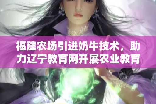 福建农场引进奶牛技术，助力辽宁教育网开展农业教育计划