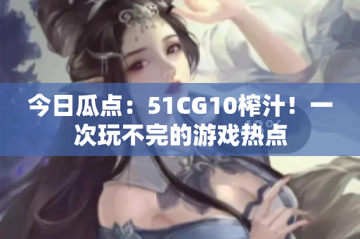 今日瓜点：51CG10榨汁！一次玩不完的游戏热点