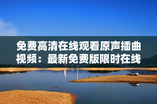 免费高清在线观看原声插曲视频：最新免费版限时在线观看，高画质华丽呈现！