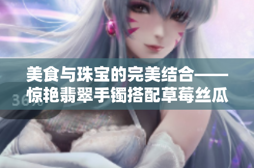 美食与珠宝的完美结合——惊艳翡翠手镯搭配草莓丝瓜芭乐鸭脖