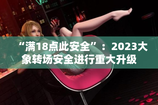 “满18点此安全”：2023大象转场安全进行重大升级