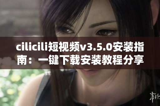 cilicili短视频v3.5.0安装指南：一键下载安装教程分享